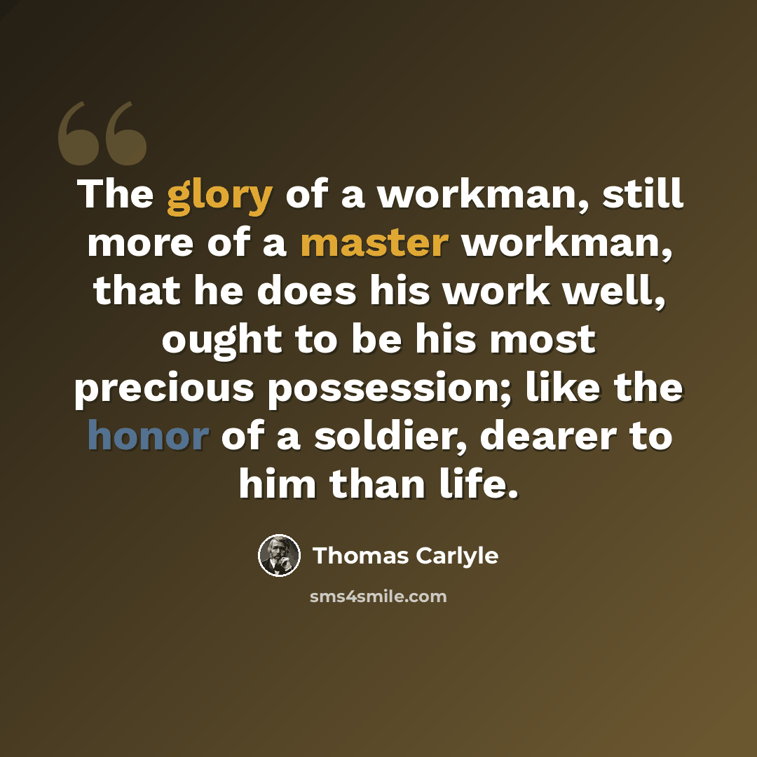 “The glory of a workman, still more of a master workman, that he does his work well, ought to be his most precious possession; like the honor of a soldier, dearer to him than life.” quote by Thomas Carlyle