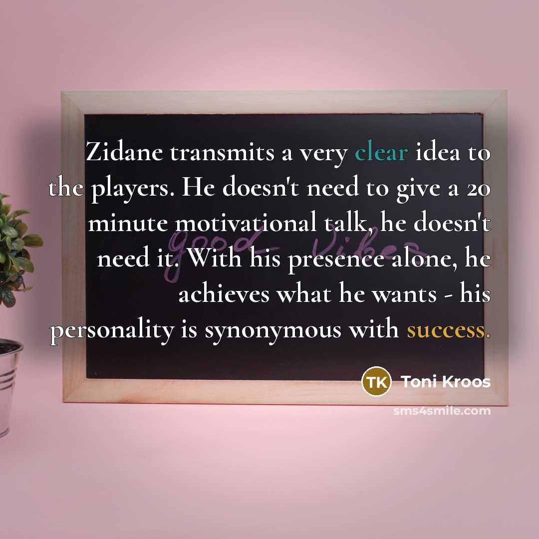 “Zidane transmits a very clear idea to the players. He doesn't need to give a 20 minute motivational talk, he doesn't need it. With his presence alone, he achieves what he wants - his personality is synonymous with success.” quote by Toni Kroos