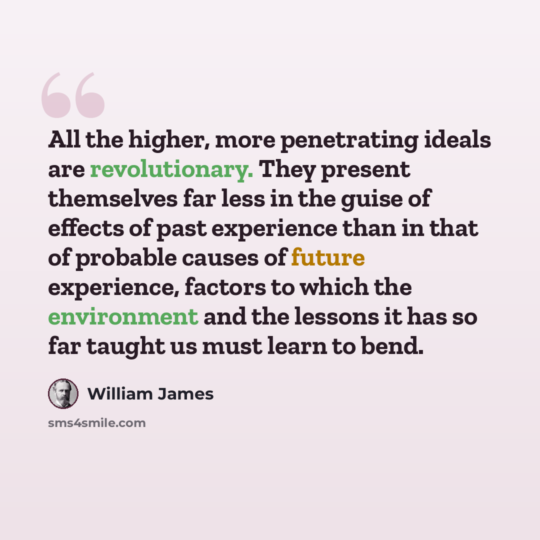 “All the higher, more penetrating ideals are revolutionary. They present themselves far less in the guise of effects of past experience than in that of probable causes of future experience, factors to which the environment and the lessons it has so far taught us must learn to bend.” quote by William James