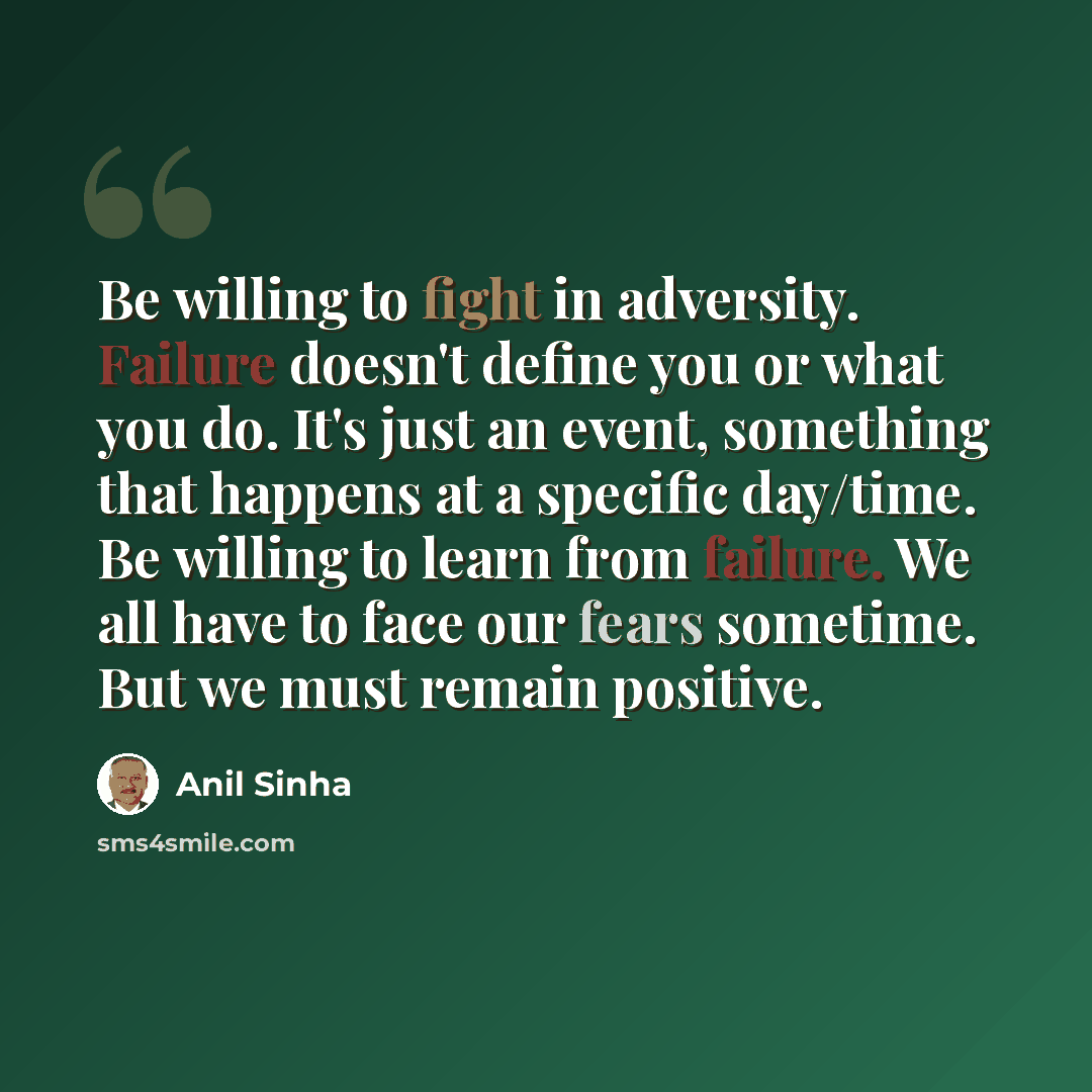 “Be willing to fight in adversity. Failure doesn't define you or what you do. It's just an event, something that happens at a specific day/time. Be willing to learn from failure. We all have to face our fears sometime. But we must remain positive.” quote by Anil Sinha