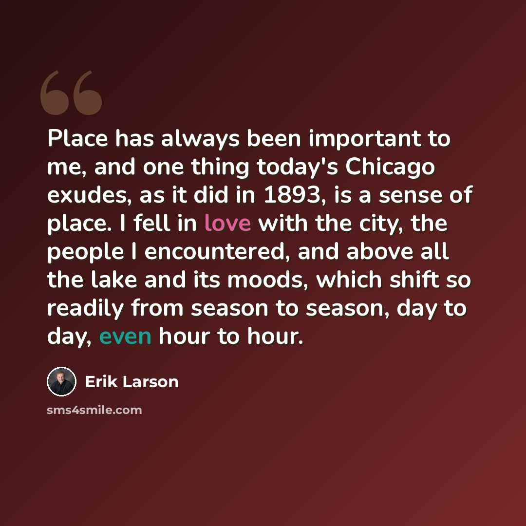 “Place has always been important to me, and one thing today's Chicago exudes, as it did in 1893, is a sense of place. I fell in love with the city, the people I encountered, and above all the lake and its moods, which shift so readily from season to season, day to day, even hour to hour.” quote by Erik Larson