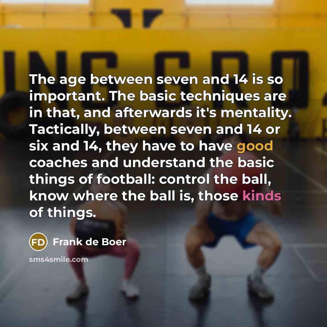 “The age between seven and 14 is so important. The basic techniques are in that, and afterwards it's mentality. Tactically, between seven and 14 or six and 14, they have to have good coaches and understand the basic things of football: control the ball, know where the ball is, those kinds of things.” quote by Frank de Boer