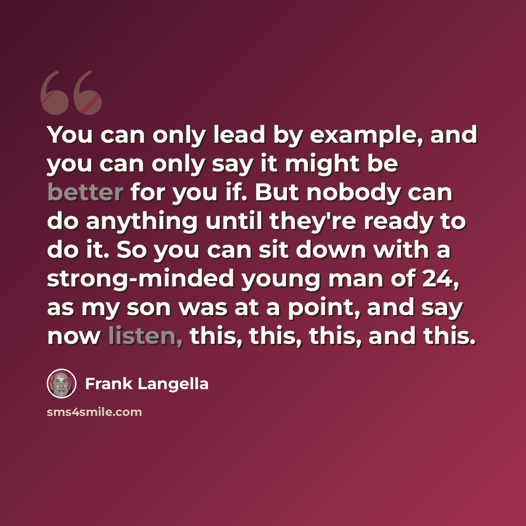 “You can only lead by example, and you can only say it might be better for you if. But nobody can do anything until they're ready to do it. So you can sit down with a strong-minded young man of 24, as my son was at a point, and say now listen, this, this, this, and this.” quote by Frank Langella