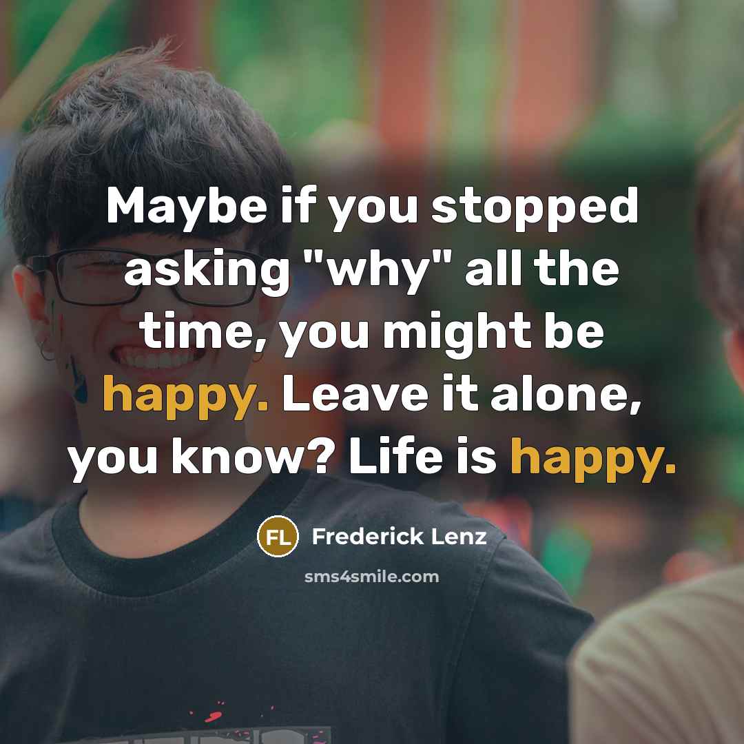 “Maybe if you stopped asking "why" all the time, you might be happy. Leave it alone, you know? Life is happy.” quote by Frederick Lenz