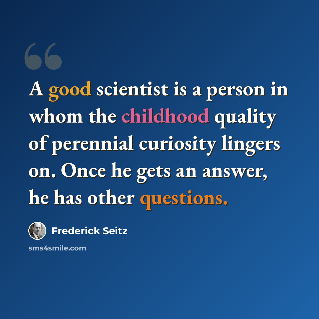“A good scientist is a person in whom the childhood quality of perennial curiosity lingers on. Once he gets an answer, he has other questions.” quote by Frederick Seitz