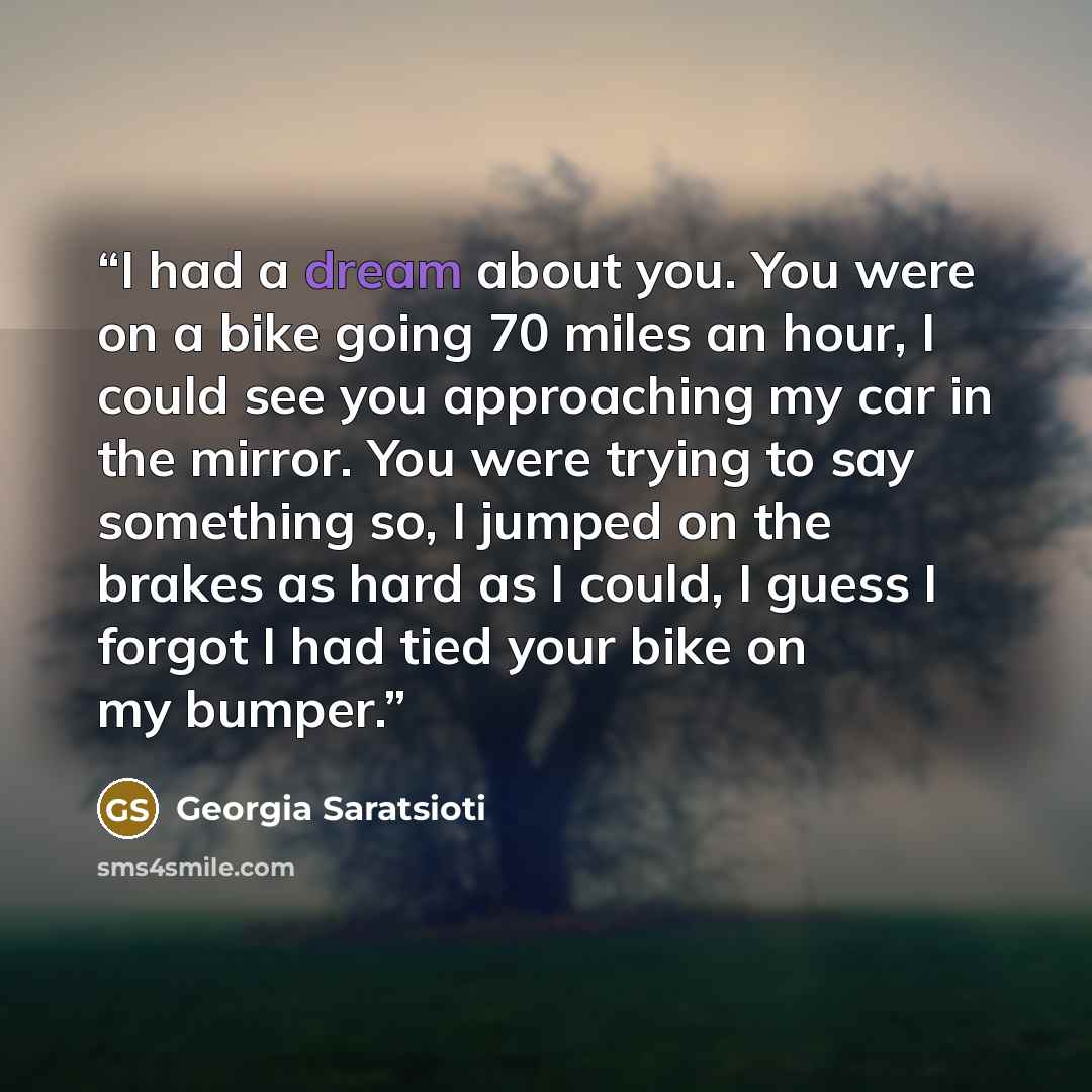 “I had a dream about you. You were on a bike going 70 miles an hour, I could see you approaching my car in the mirror. You were trying to say something so, I jumped on the brakes as hard as I could, I guess I forgot I had tied your bike on my bumper.” quote by Georgia Saratsioti