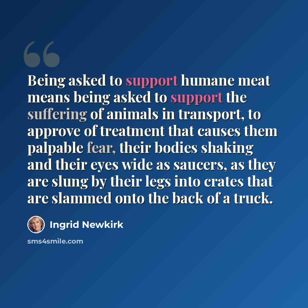 “Being asked to support humane meat means being asked to support the suffering of animals in transport, to approve of treatment that causes them palpable fear, their bodies shaking and their eyes wide as saucers, as they are slung by their legs into crates that are slammed onto the back of a truck.” quote by Ingrid Newkirk