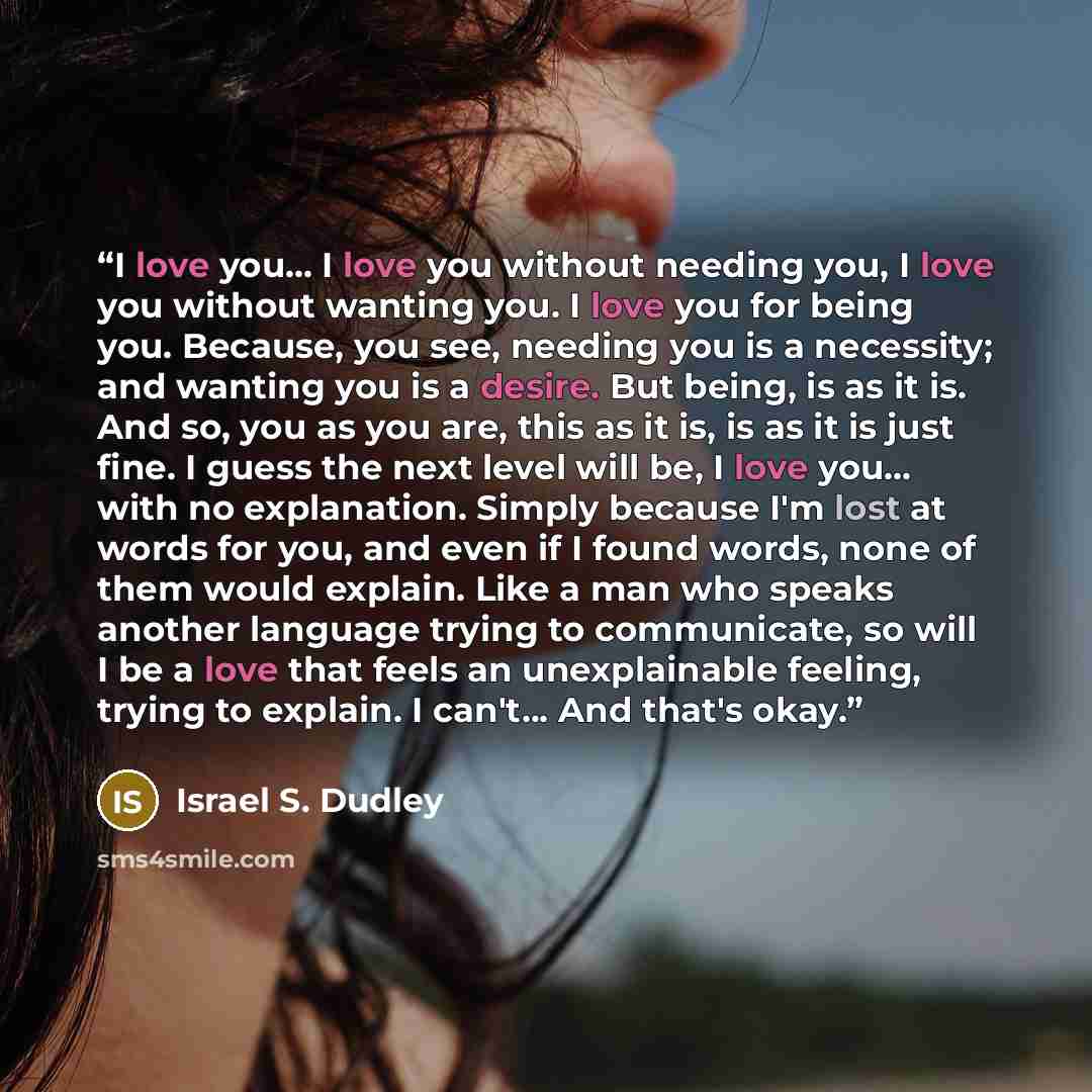 “I love you... I love you without needing you, I love you without wanting you. I love you for being you. Because, you see, needing you is a necessity; and wanting you is a desire. But being, is as it is. And so, you as you are, this as it is, is as it is just fine. I guess the next level will be, I…” quote by Israel S. Dudley