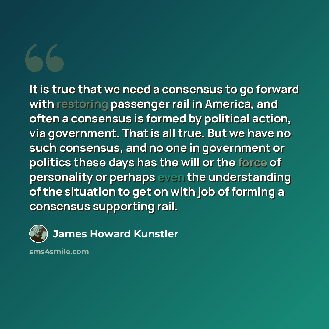 “It is true that we need a consensus to go forward with restoring passenger rail in America, and often a consensus is formed by political action, via government. That is all true. But we have no such consensus, and no one in government or politics these days has the will or the force of personality…” quote by James Howard Kunstler