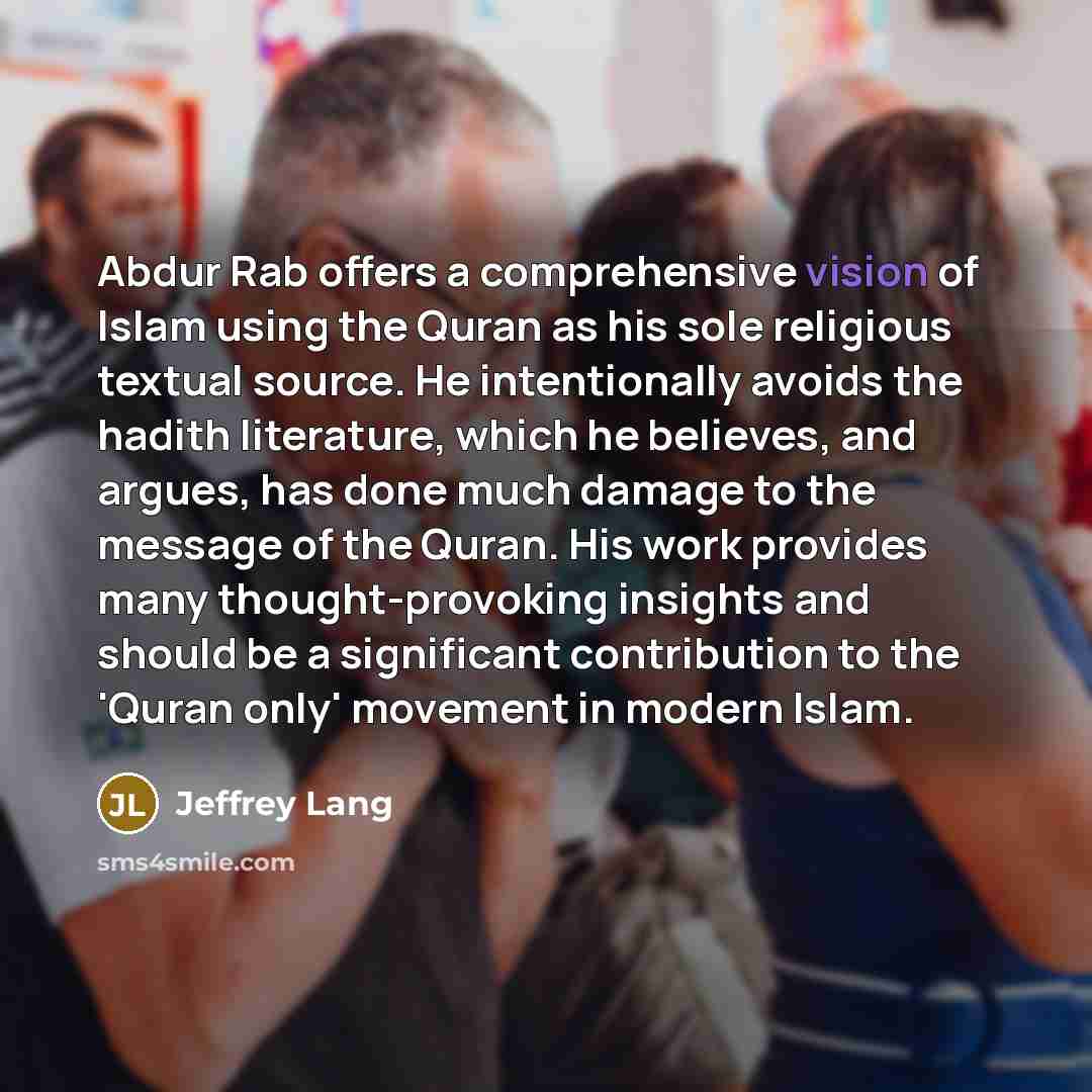 “Abdur Rab offers a comprehensive vision of Islam using the Quran as his sole religious textual source. He intentionally avoids the hadith literature, which he believes, and argues, has done much damage to the message of the Quran. His work provides many thought-provoking insights and should be a…” quote by Jeffrey Lang