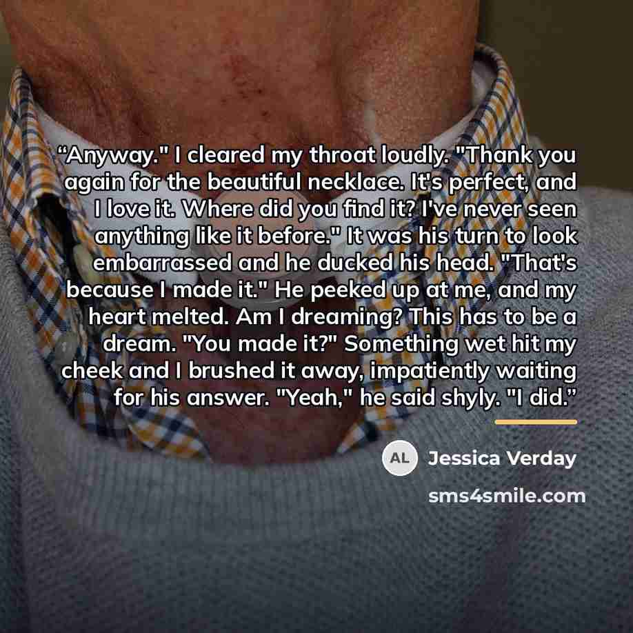 “Anyway." I cleared my throat loudly. "Thank you again for the beautiful necklace. It's perfect, and I love it. Where did you find it? I've never seen anything like it before." It was his turn to look embarrassed and he ducked his head. "That's because I made it." He peeked up at me, and my heart…” quote by Jessica Verday