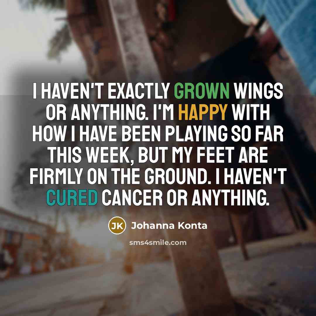 “I haven't exactly grown wings or anything. I'm happy with how I have been playing so far this week, but my feet are firmly on the ground. I haven't cured cancer or anything.” quote by Johanna Konta