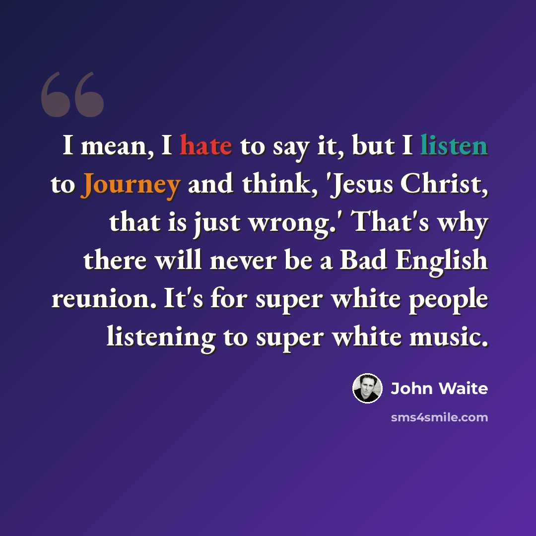 “I mean, I hate to say it, but I listen to Journey and think, 'Jesus Christ, that is just wrong.' That's why there will never be a Bad English reunion. It's for super white people listening to super white music.” quote by John Waite