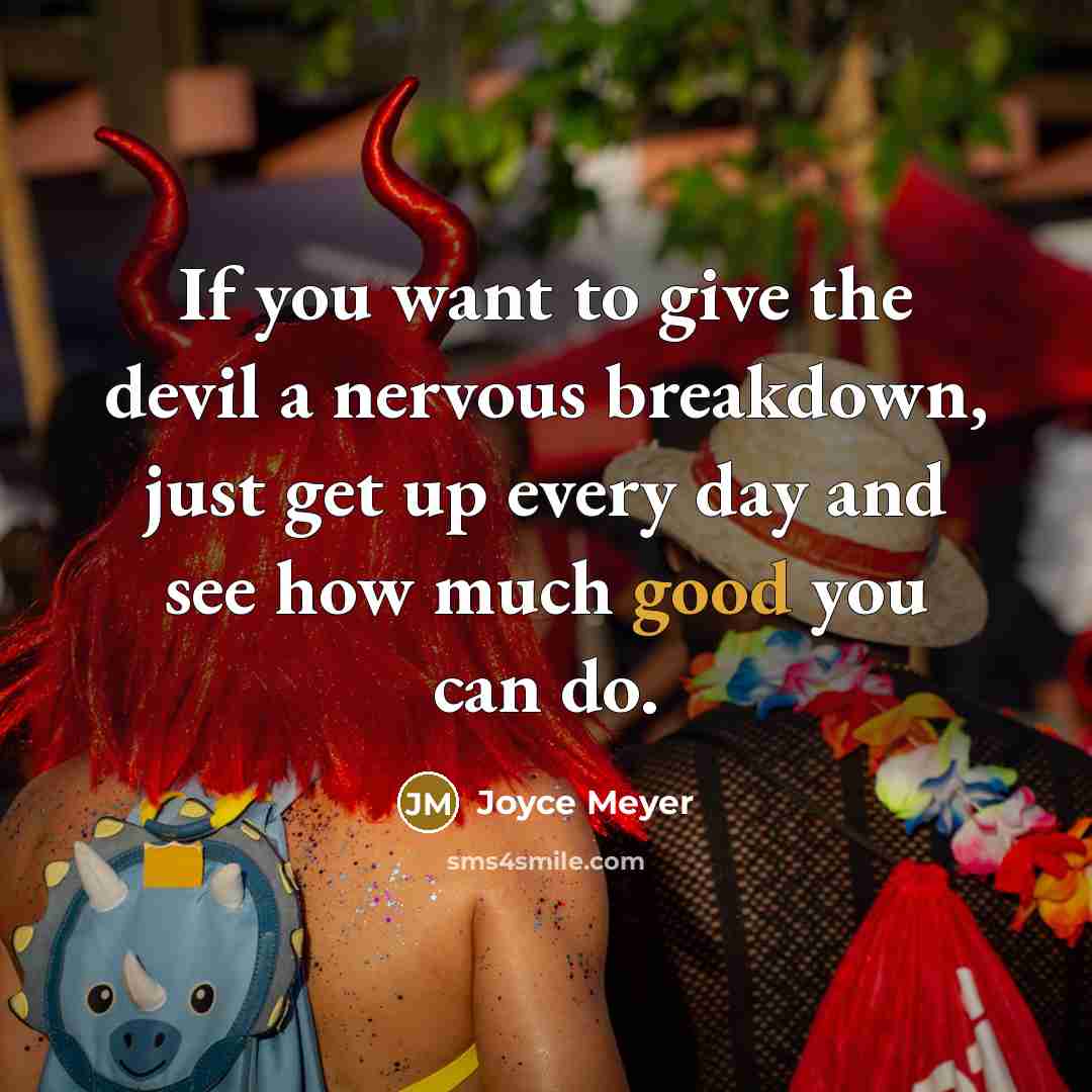 “If you want to give the devil a nervous breakdown, just get up every day and see how much good you can do.” quote by Joyce Meyer
