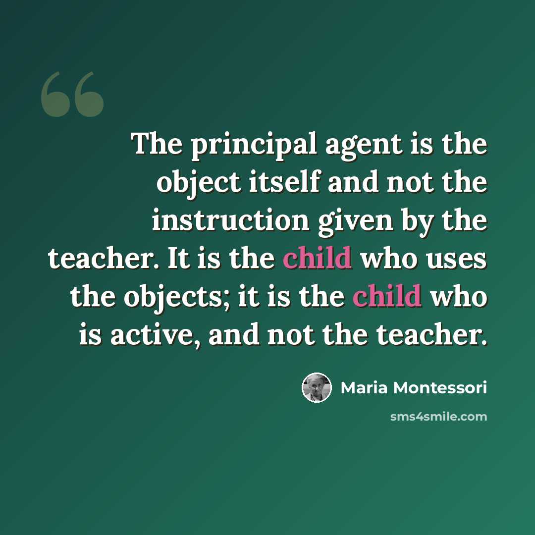 “The principal agent is the object itself and not the instruction given by the teacher. It is the child who uses the objects; it is the child who is active, and not the teacher.” quote by Maria Montessori