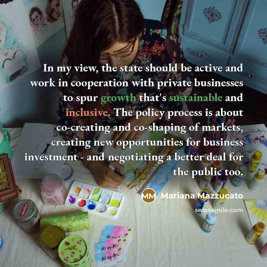“In my view, the state should be active and work in cooperation with private businesses to spur growth that's sustainable and inclusive. The policy process is about co-creating and co-shaping of markets, creating new opportunities for business investment - and negotiating a better deal for the…” quote by Mariana Mazzucato