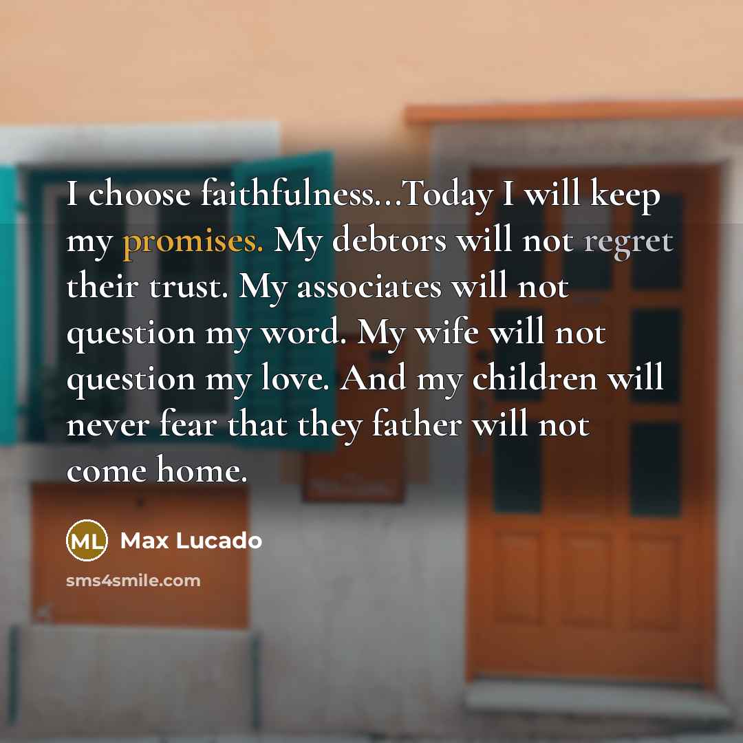 “I choose faithfulness...Today I will keep my promises. My debtors will not regret their trust. My associates will not question my word. My wife will not question my love. And my children will never fear that they father will not come home.” quote by Max Lucado