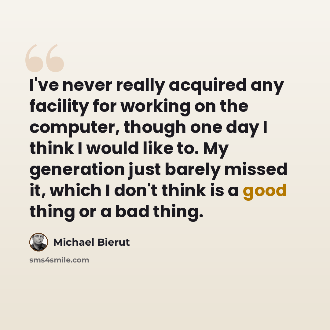 “I've never really acquired any facility for working on the computer, though one day I think I would like to. My generation just barely missed it, which I don't think is a good thing or a bad thing.” quote by Michael Bierut