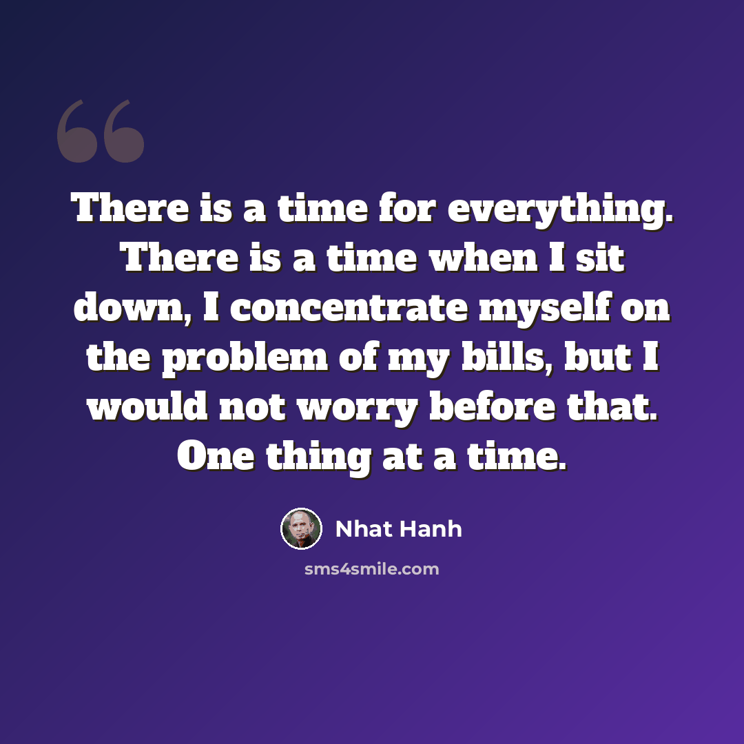 “There is a time for everything. There is a time when I sit down, I concentrate myself on the problem of my bills, but I would not worry before that. One thing at a time.” quote by Nhat Hanh
