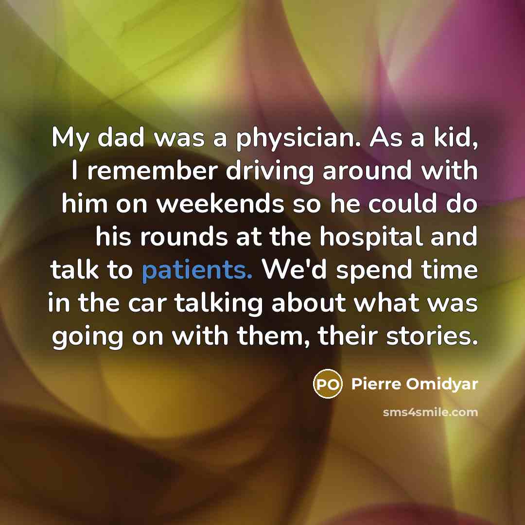 “My dad was a physician. As a kid, I remember driving around with him on weekends so he could do his rounds at the hospital and talk to patients. We'd spend time in the car talking about what was going on with them, their stories.” quote by Pierre Omidyar