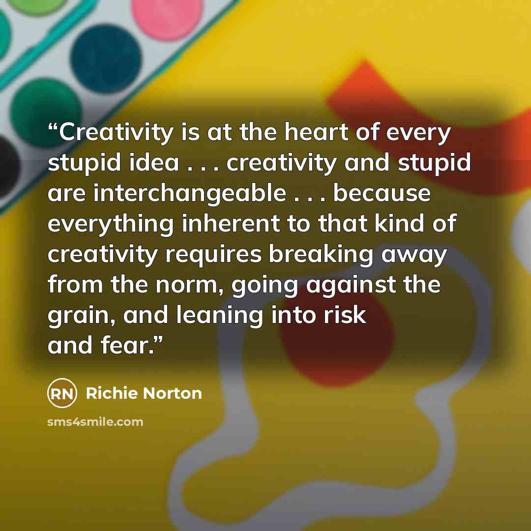 “Creativity is at the heart of every stupid idea . . . creativity and stupid are interchangeable . . . because everything inherent to that kind of creativity requires breaking away from the norm, going against the grain, and leaning into risk and fear.” quote by Richie Norton