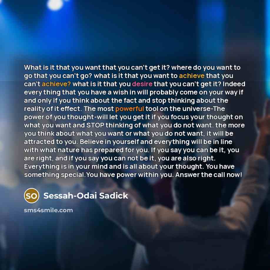 “What is it that you want that you can't get it? where do you want to go that you can't go? what is it that you want to achieve that you can't achieve? what is it that you desire that you can't get it? Indeed every thing that you have a wish in will probably come on your way if and only if you…” quote by Sessah-Odai Sadick