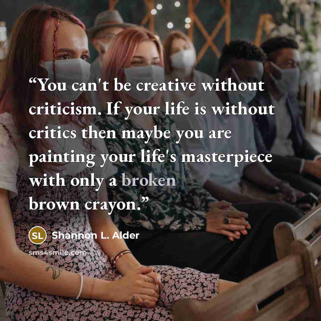 “You can't be creative without criticism. If your life is without critics then maybe you are painting your life's masterpiece with only a broken brown crayon.” quote by Shannon L. Alder
