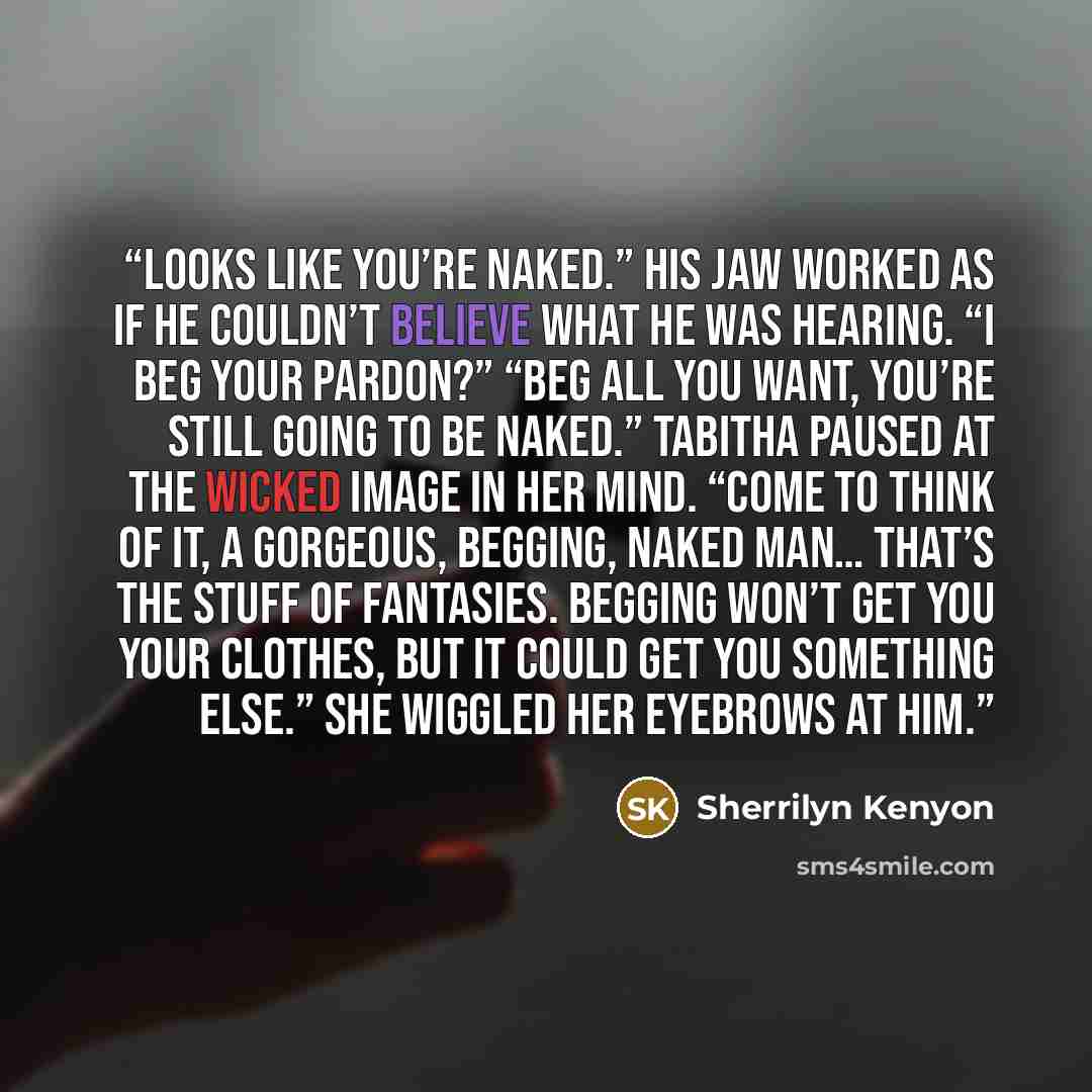 “Looks like you’re naked.” His jaw worked as if he couldn’t believe what he was hearing. “I beg your pardon?” “Beg all you want, you’re still going to be naked.” Tabitha paused at the wicked image in her mind. “Come to think of it, a gorgeous, begging, naked man… that’s the stuff of fantasies…” quote by Sherrilyn Kenyon