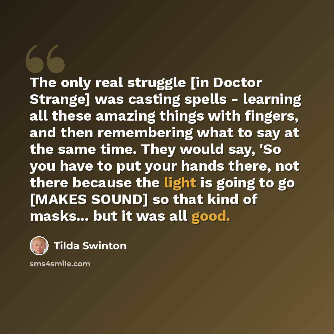 “The only real struggle [in Doctor Strange] was casting spells - learning all these amazing things with fingers, and then remembering what to say at the same time. They would say, 'So you have to put your hands there, not there because the light is going to go [MAKES SOUND] so that kind of masks…” quote by Tilda Swinton