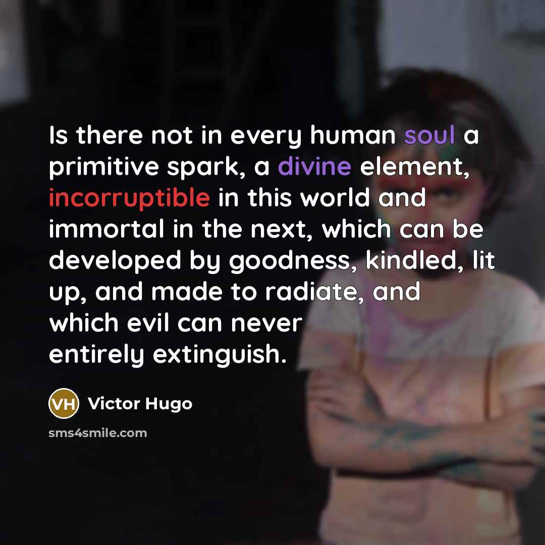 “Is there not in every human soul a primitive spark, a divine element, incorruptible in this world and immortal in the next, which can be developed by goodness, kindled, lit up, and made to radiate, and which evil can never entirely extinguish.” quote by Victor Hugo