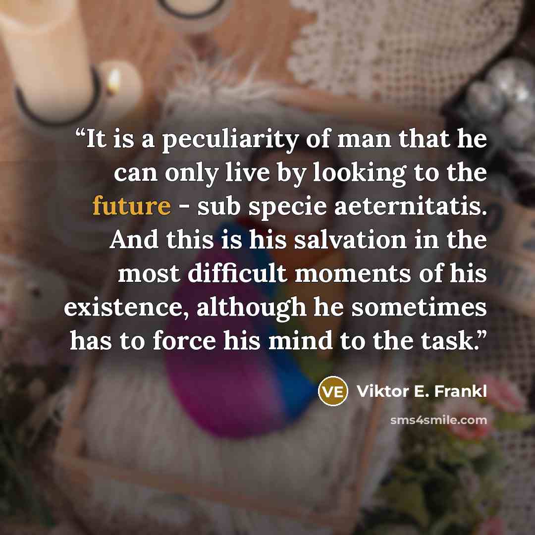 “It is a peculiarity of man that he can only live by looking to the future - sub specie aeternitatis. And this is his salvation in the most difficult moments of his existence, although he sometimes has to force his mind to the task.” quote by Viktor E. Frankl