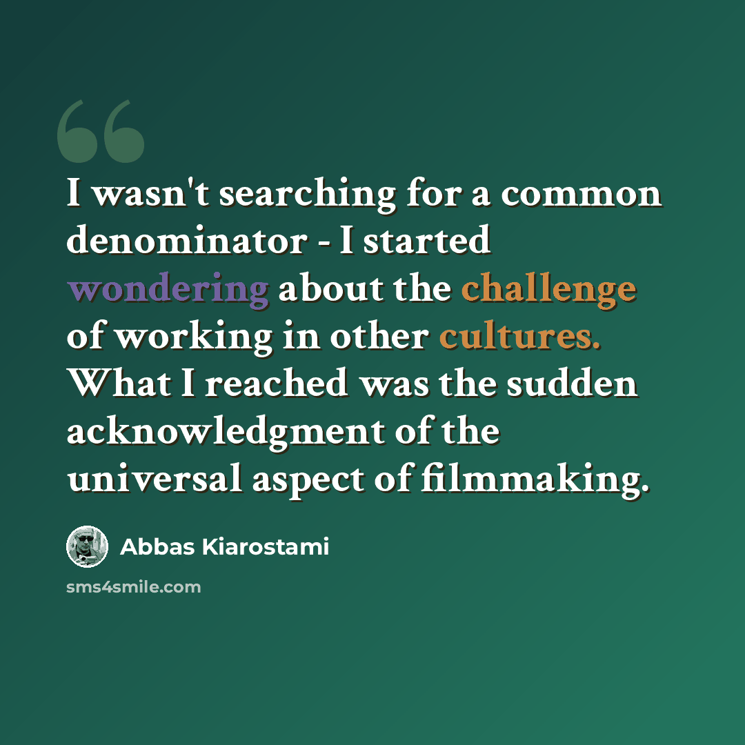 “I wasn't searching for a common denominator - I started wondering about the challenge of working in other cultures. What I reached was the sudden acknowledgment of the universal aspect of filmmaking.” quote by Abbas Kiarostami