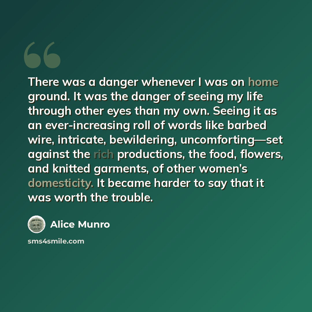 “There was a danger whenever I was on home ground. It was the danger of seeing my life through other eyes than my own. Seeing it as an ever-increasing roll of words like barbed wire, intricate, bewildering, uncomforting—set against the rich productions, the food, flowers, and knitted garments, of…” quote by Alice Munro