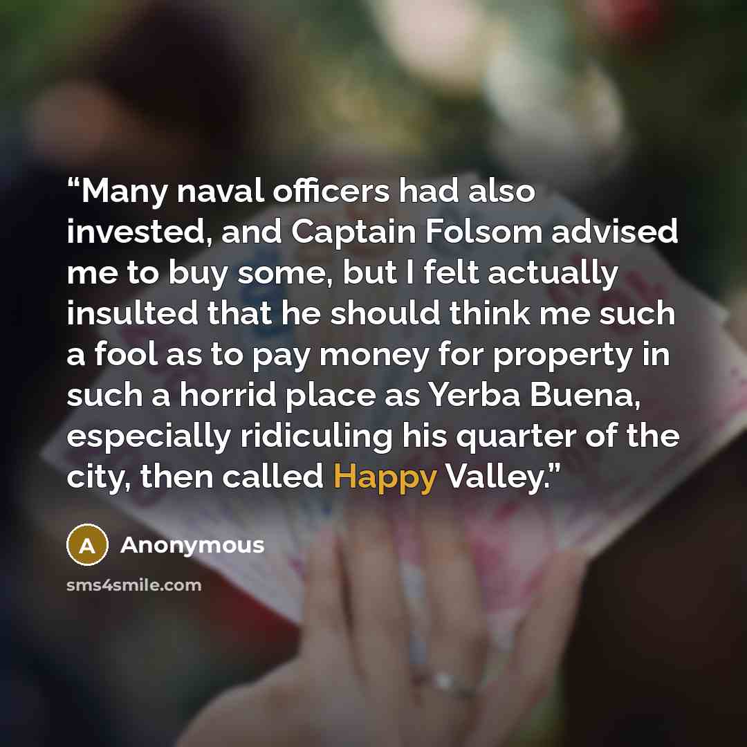 “Many naval officers had also invested, and Captain Folsom advised me to buy some, but I felt actually insulted that he should think me such a fool as to pay money for property in such a horrid place as Yerba Buena, especially ridiculing his quarter of the city, then called Happy Valley.” quote by Anonymous