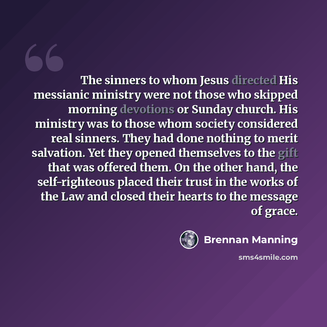 “The sinners to whom Jesus directed His messianic ministry were not those who skipped morning devotions or Sunday church. His ministry was to those whom society considered real sinners. They had done nothing to merit salvation. Yet they opened themselves to the gift that was offered them. On the…” quote by Brennan Manning