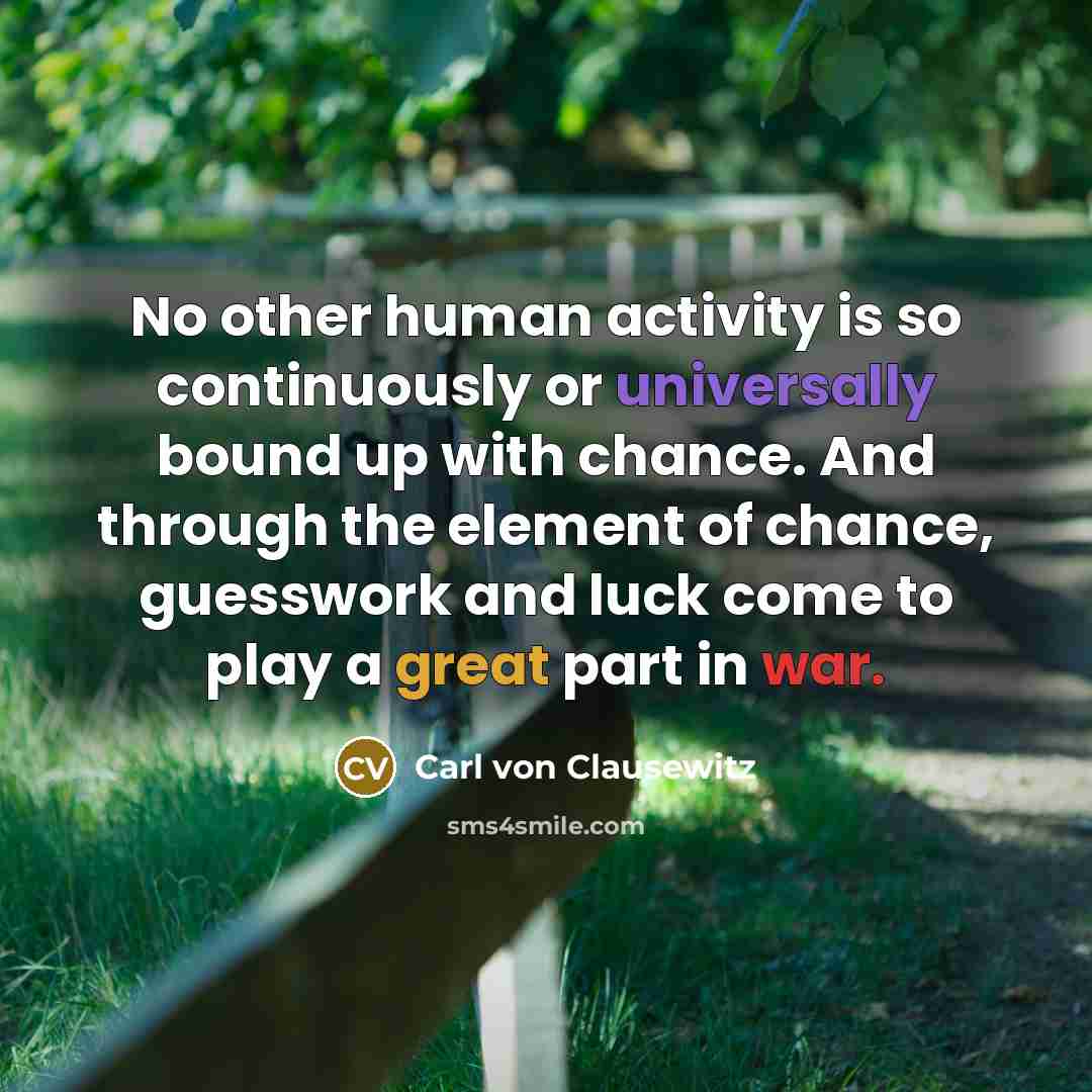 “No other human activity is so continuously or universally bound up with chance. And through the element of chance, guesswork and luck come to play a great part in war.” quote by Carl von Clausewitz