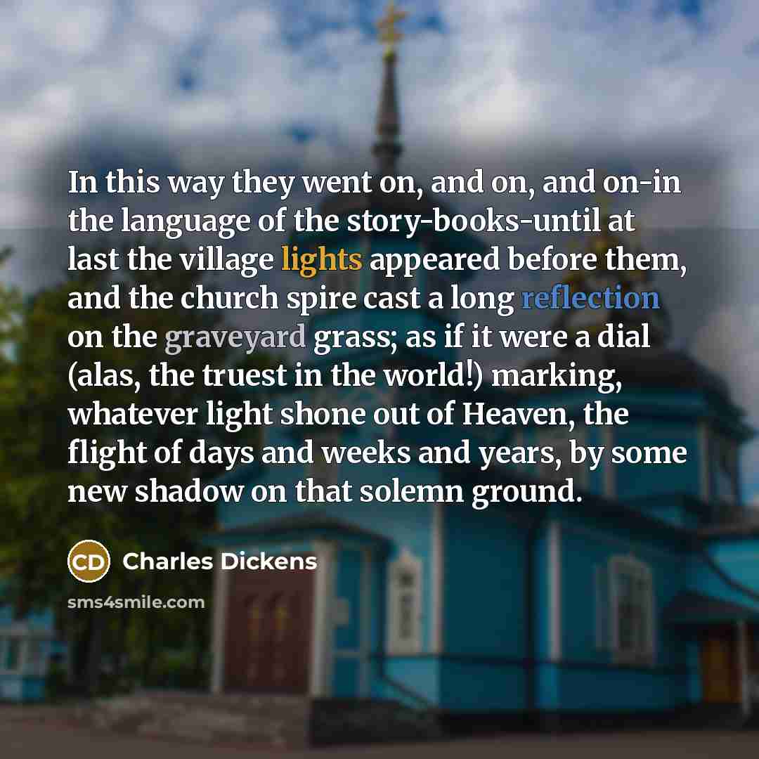 “In this way they went on, and on, and on-in the language of the story-books-until at last the village lights appeared before them, and the church spire cast a long reflection on the graveyard grass; as if it were a dial (alas, the truest in the world!) marking, whatever light shone out of Heaven…” quote by Charles Dickens