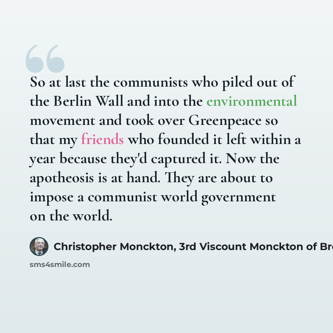 “So at last the communists who piled out of the Berlin Wall and into the environmental movement and took over Greenpeace so that my friends who founded it left within a year because they'd captured it. Now the apotheosis is at hand. They are about to impose a communist world government on the world.” quote by Christopher Monckton, 3rd Viscount Monckton of Brenchley