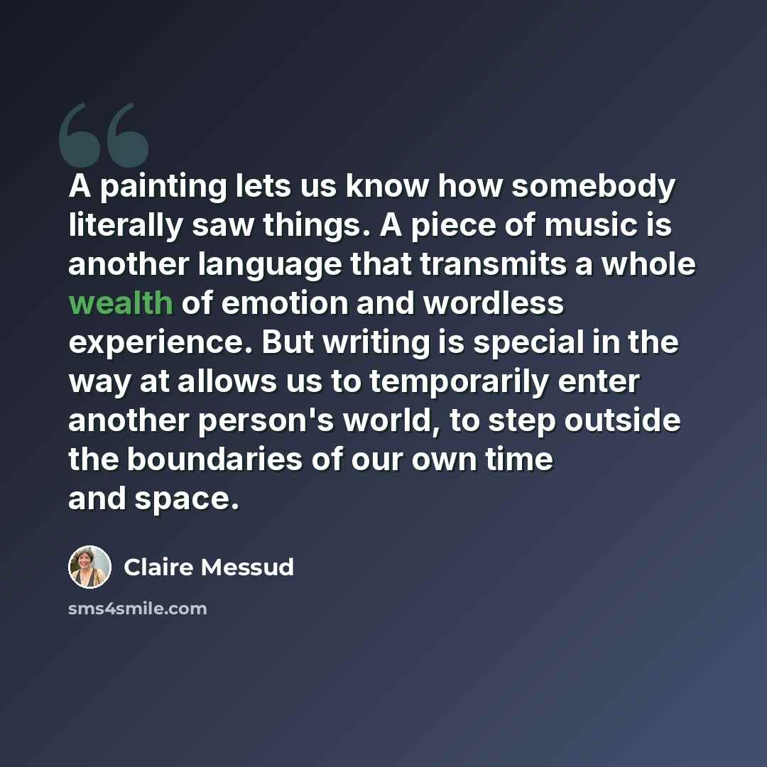 “A painting lets us know how somebody literally saw things. A piece of music is another language that transmits a whole wealth of emotion and wordless experience. But writing is special in the way at allows us to temporarily enter another person's world, to step outside the boundaries of our own…” quote by Claire Messud