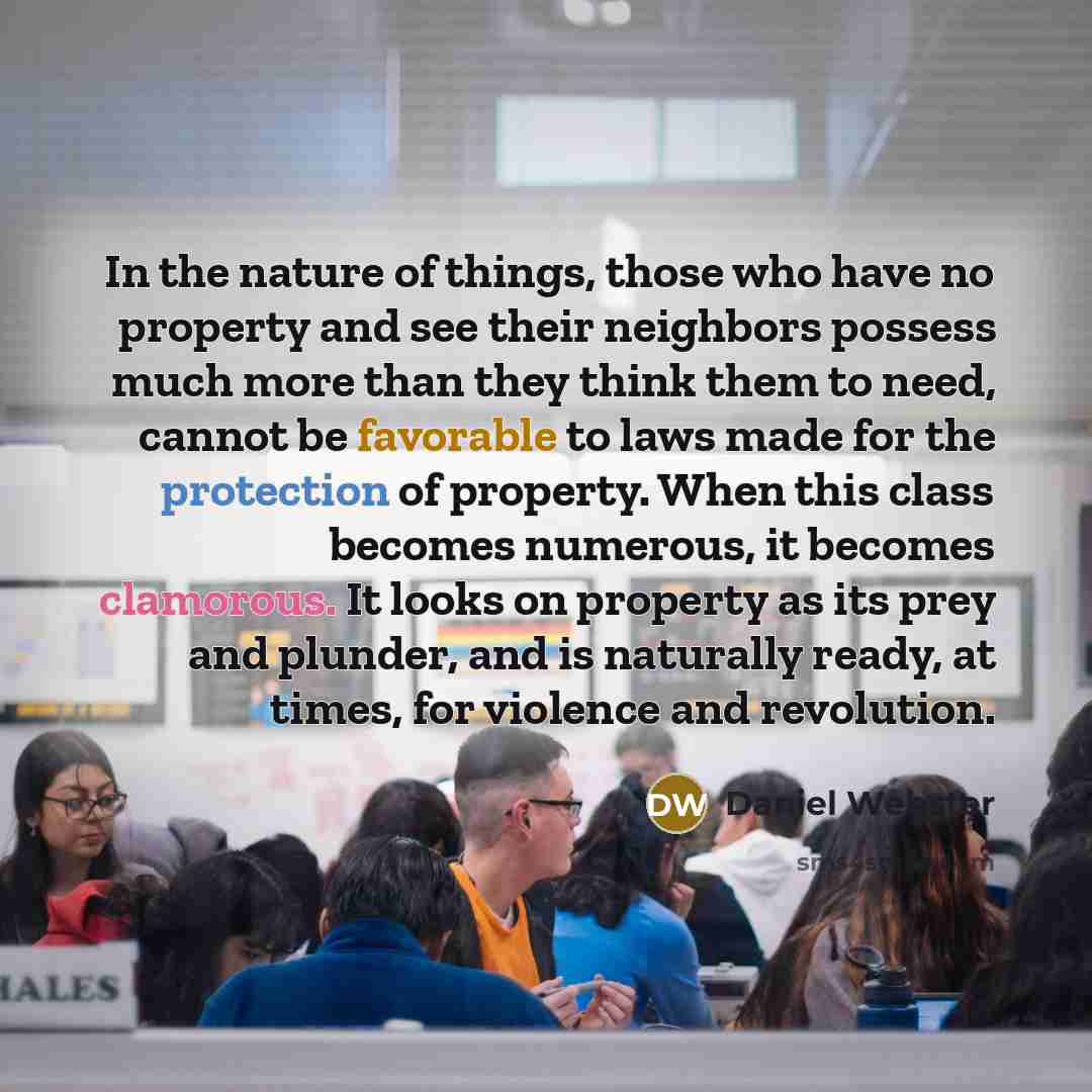 “In the nature of things, those who have no property and see their neighbors possess much more than they think them to need, cannot be favorable to laws made for the protection of property. When this class becomes numerous, it becomes clamorous. It looks on property as its prey and plunder, and is…” quote by Daniel Webster