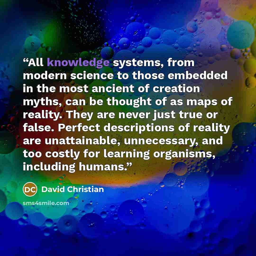 “All knowledge systems, from modern science to those embedded in the most ancient of creation myths, can be thought of as maps of reality. They are never just true or false. Perfect descriptions of reality are unattainable, unnecessary, and too costly for learning organisms, including humans.” quote by David Christian