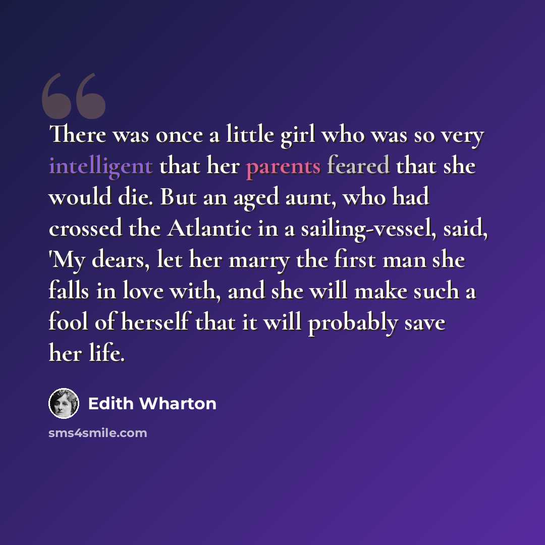 “There was once a little girl who was so very intelligent that her parents feared that she would die. But an aged aunt, who had crossed the Atlantic in a sailing-vessel, said, 'My dears, let her marry the first man she falls in love with, and she will make such a fool of herself that it will…” quote by Edith Wharton