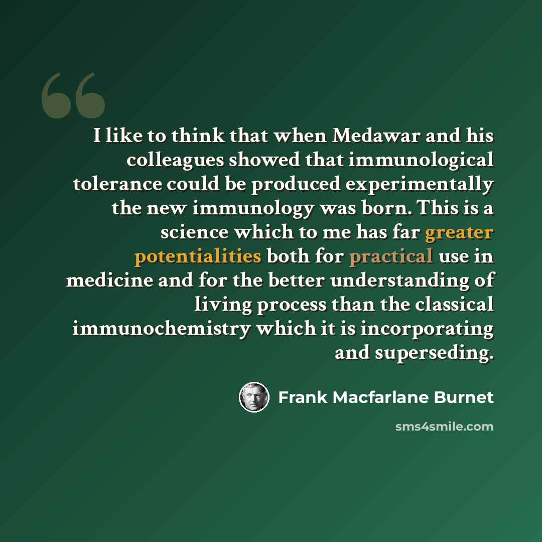 “I like to think that when Medawar and his colleagues showed that immunological tolerance could be produced experimentally the new immunology was born. This is a science which to me has far greater potentialities both for practical use in medicine and for the better understanding of living process…” quote by Frank Macfarlane Burnet