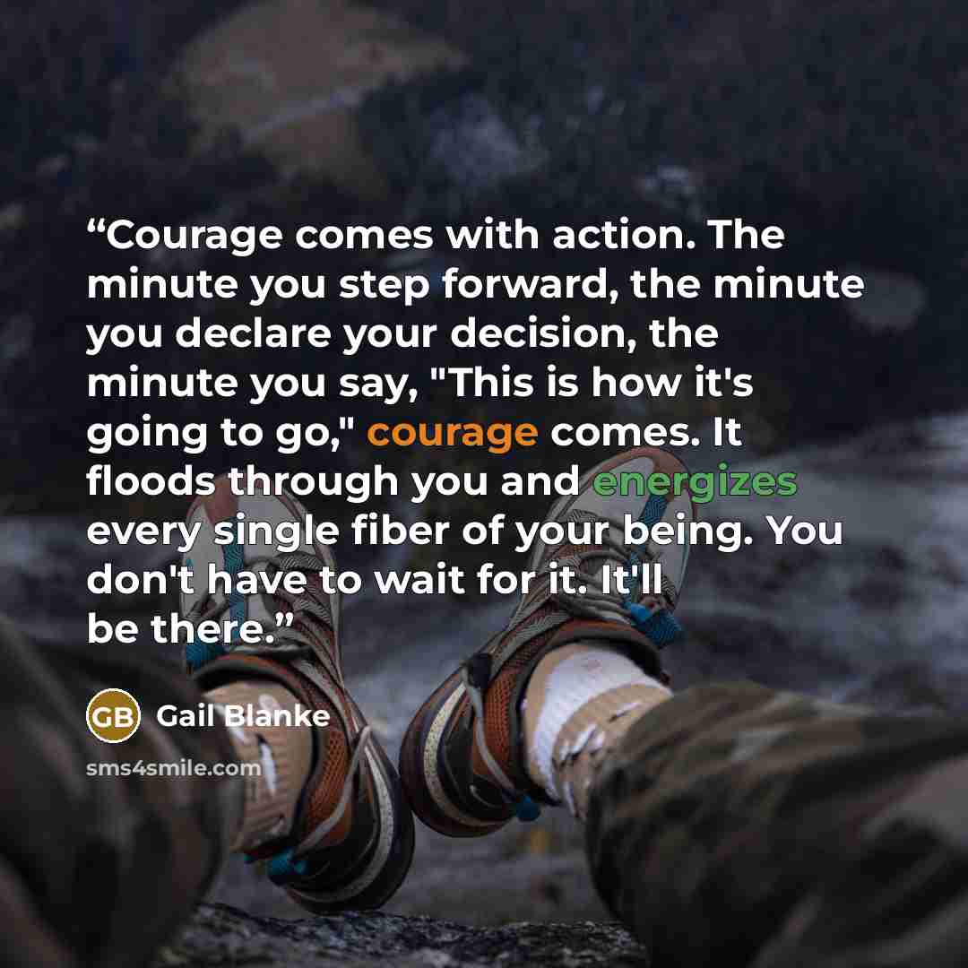 “Courage comes with action. The minute you step forward, the minute you declare your decision, the minute you say, "This is how it's going to go," courage comes. It floods through you and energizes every single fiber of your being. You don't have to wait for it. It'll be there.” quote by Gail Blanke