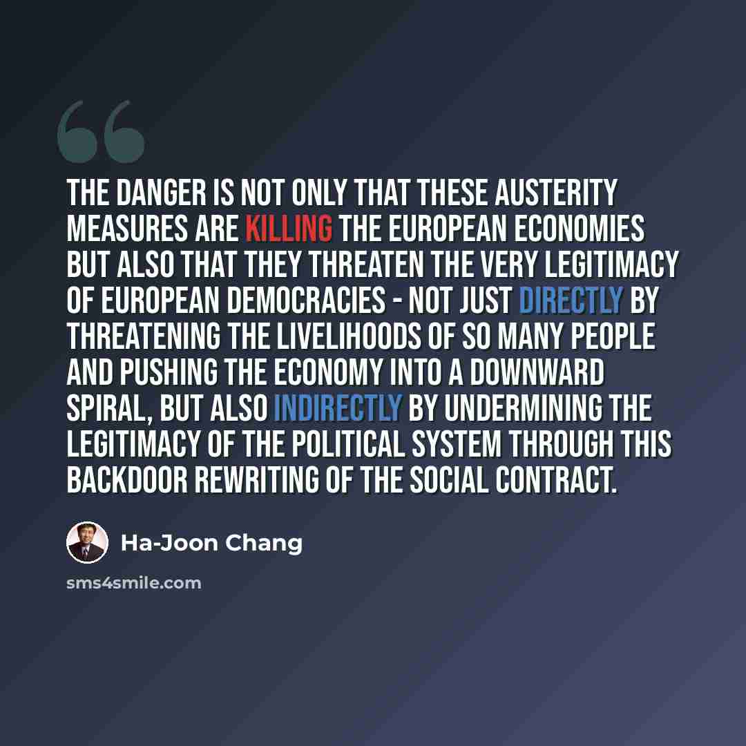 “The danger is not only that these austerity measures are killing the European economies but also that they threaten the very legitimacy of European democracies - not just directly by threatening the livelihoods of so many people and pushing the economy into a downward spiral, but also indirectly…” quote by Ha-Joon Chang