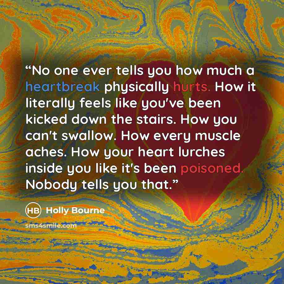 “No one ever tells you how much a heartbreak physically hurts. How it literally feels like you've been kicked down the stairs. How you can't swallow. How every muscle aches. How your heart lurches inside you like it's been poisoned. Nobody tells you that.” quote by Holly Bourne