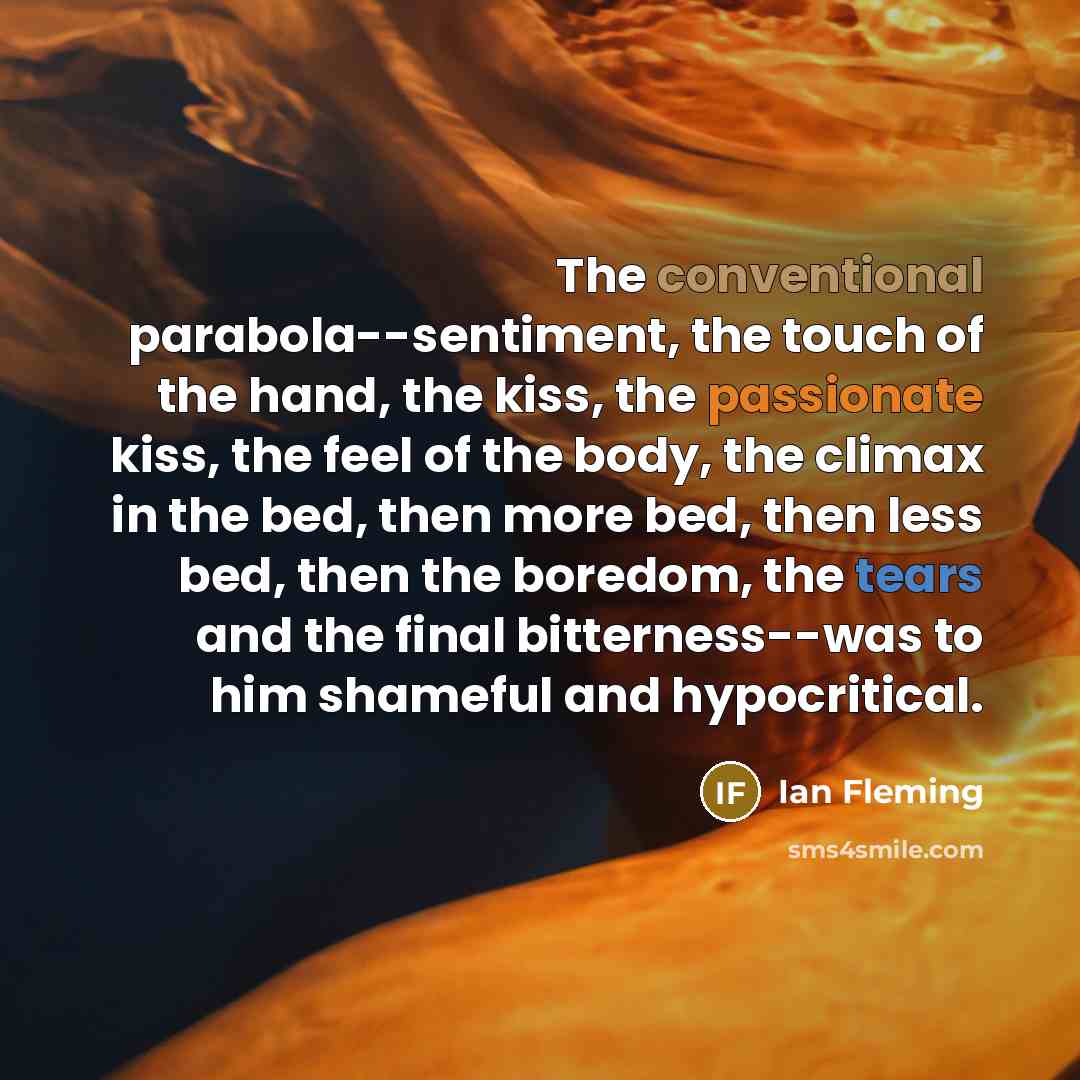 “The conventional parabola--sentiment, the touch of the hand, the kiss, the passionate kiss, the feel of the body, the climax in the bed, then more bed, then less bed, then the boredom, the tears and the final bitterness--was to him shameful and hypocritical.” quote by Ian Fleming