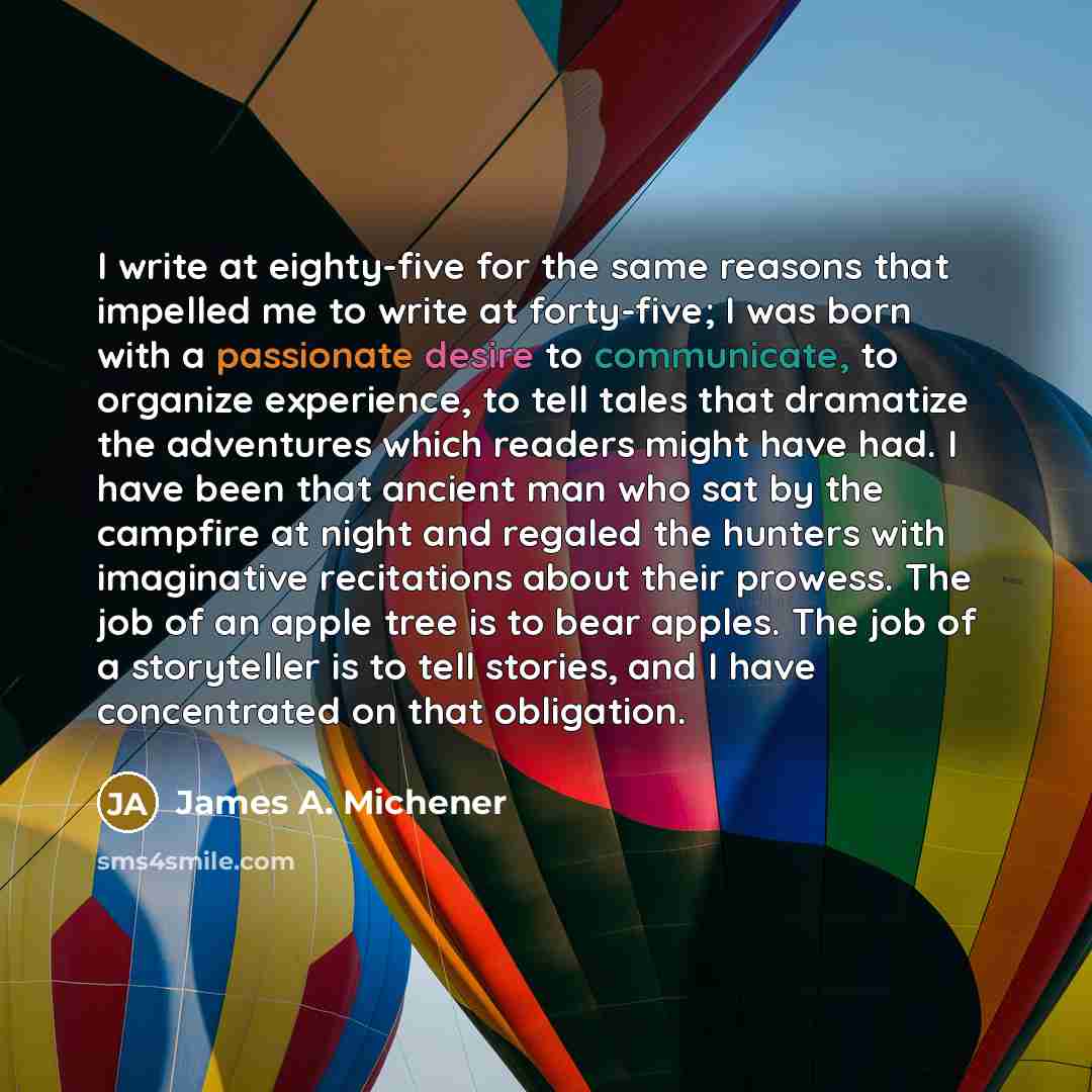 “I write at eighty-five for the same reasons that impelled me to write at forty-five; I was born with a passionate desire to communicate, to organize experience, to tell tales that dramatize the adventures which readers might have had. I have been that ancient man who sat by the campfire at night…” quote by James A. Michener