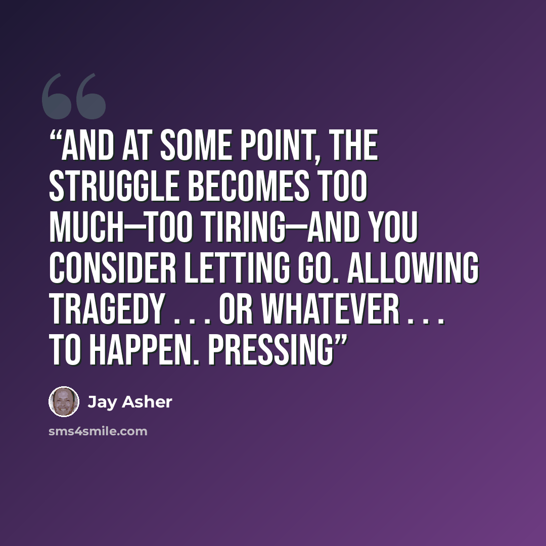 “And at some point, the struggle becomes too much—too tiring—and you consider letting go. Allowing tragedy . . . or whatever . . . to happen. Pressing” quote by Jay Asher