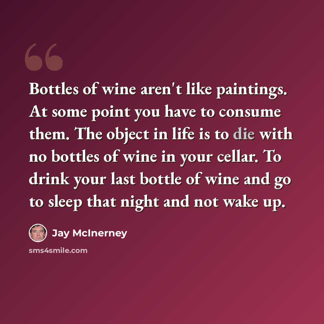 “Bottles of wine aren't like paintings. At some point you have to consume them. The object in life is to die with no bottles of wine in your cellar. To drink your last bottle of wine and go to sleep that night and not wake up.” quote by Jay McInerney